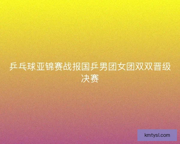 乒乓球亚锦赛战报国乒男团女团双双晋级决赛
