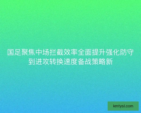 国足聚焦中场拦截效率全面提升强化防守到进攻转换速度备战策略新