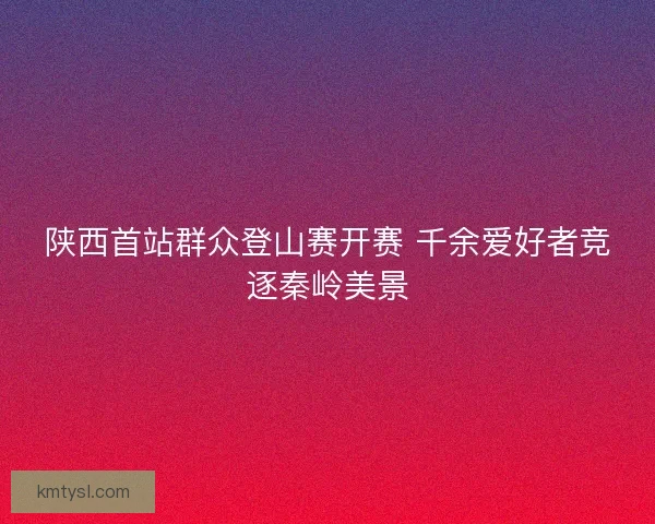 陕西首站群众登山赛开赛 千余爱好者竞逐秦岭美景