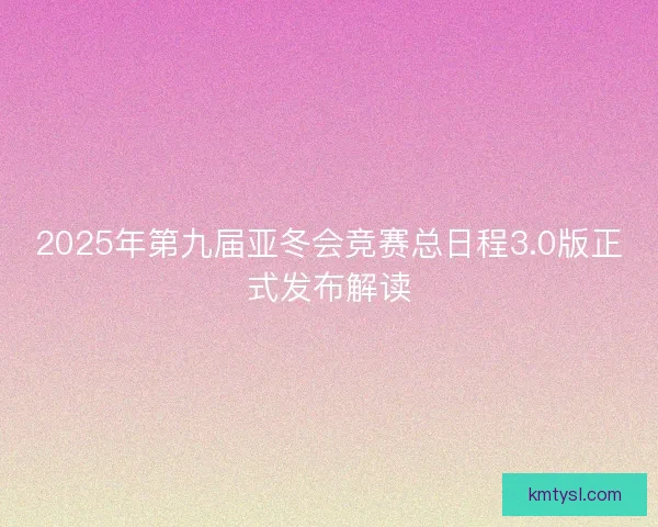 2025年第九届亚冬会竞赛总日程3.0版正式发布解读