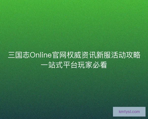 三国志Online官网权威资讯新服活动攻略一站式平台玩家必看