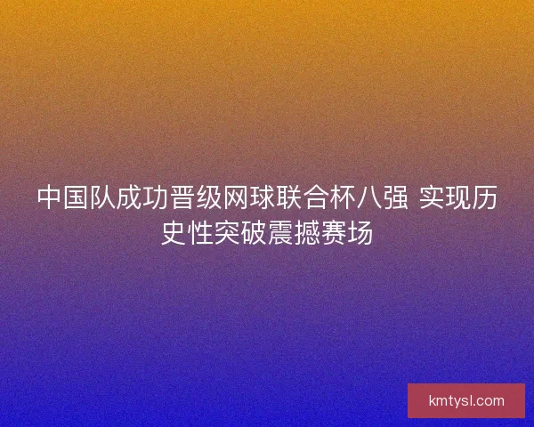 中国队成功晋级网球联合杯八强 实现历史性突破震撼赛场