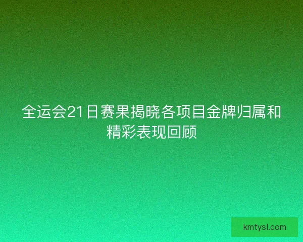 全运会21日赛果揭晓各项目金牌归属和精彩表现回顾