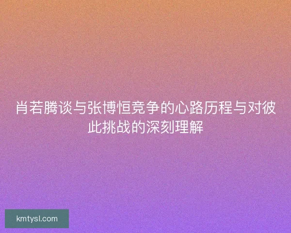 肖若腾谈与张博恒竞争的心路历程与对彼此挑战的深刻理解 肖若腾谈与张博恒竞争的心路历程与对彼此挑战的深刻理解