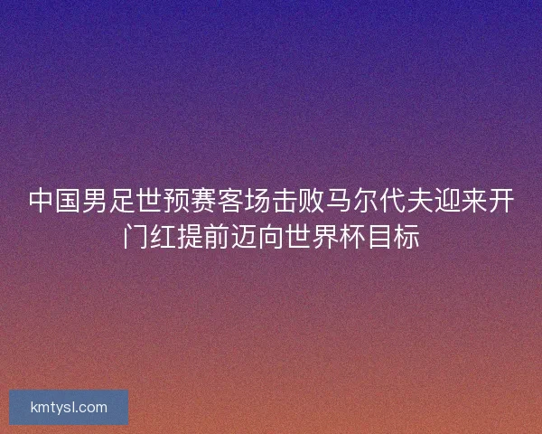 中国男足世预赛客场击败马尔代夫迎来开门红提前迈向世界杯目标