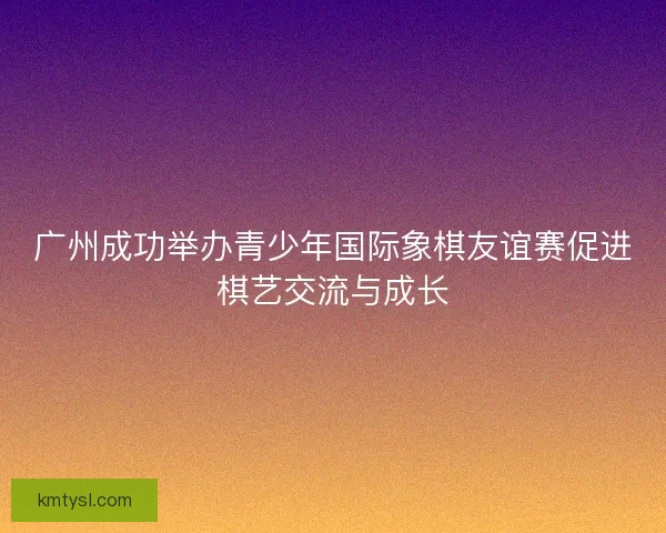 广州成功举办青少年国际象棋友谊赛促进棋艺交流与成长