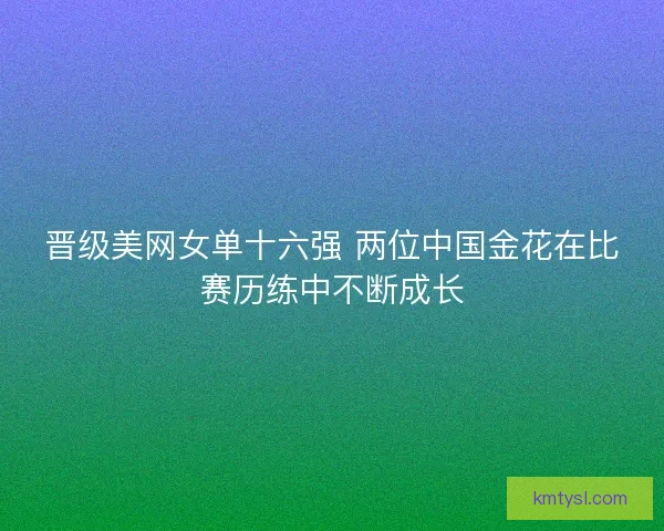 晋级美网女单十六强 两位中国金花在比赛历练中不断成长 晋级美网女单十六强 两位中国金花在比赛历练中不断成长