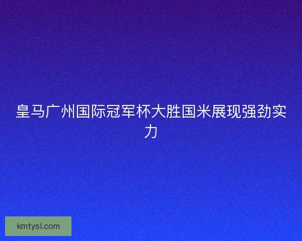 皇马广州国际冠军杯大胜国米展现强劲实力 皇马广州国际冠军杯大胜国米展现强劲实力