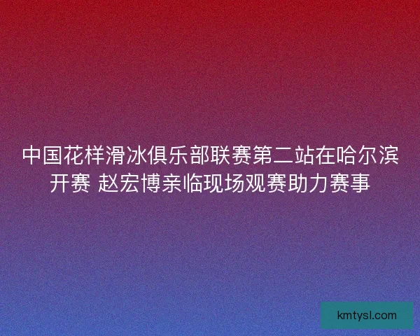 中国花样滑冰俱乐部联赛第二站在哈尔滨开赛 赵宏博亲临现场观赛助力赛事