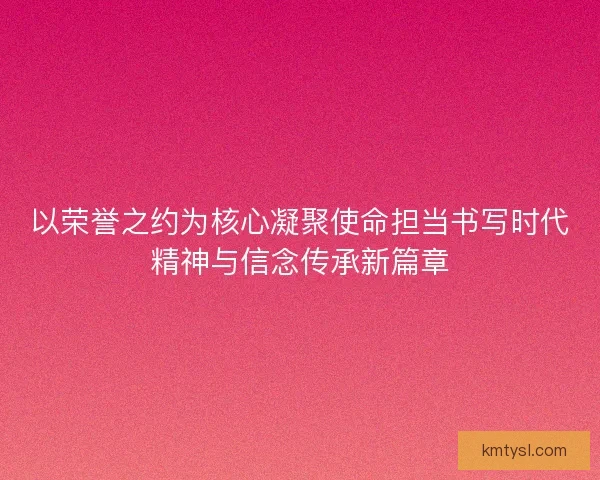 以荣誉之约为核心凝聚使命担当书写时代精神与信念传承新篇章