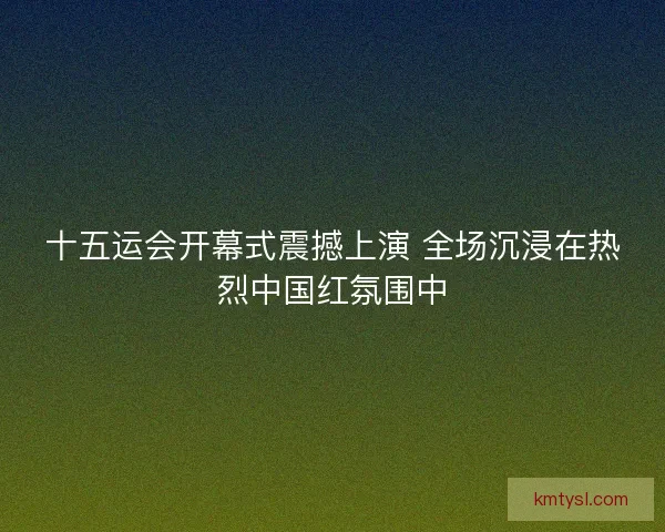 十五运会开幕式震撼上演 全场沉浸在热烈中国红氛围中