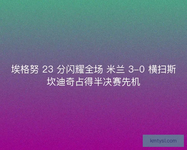 埃格努 23 分闪耀全场 米兰 3-0 横扫斯坎迪奇占得半决赛先机
