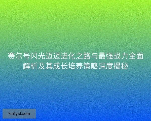 赛尔号闪光迈迈进化之路与最强战力全面解析及其成长培养策略深度揭秘