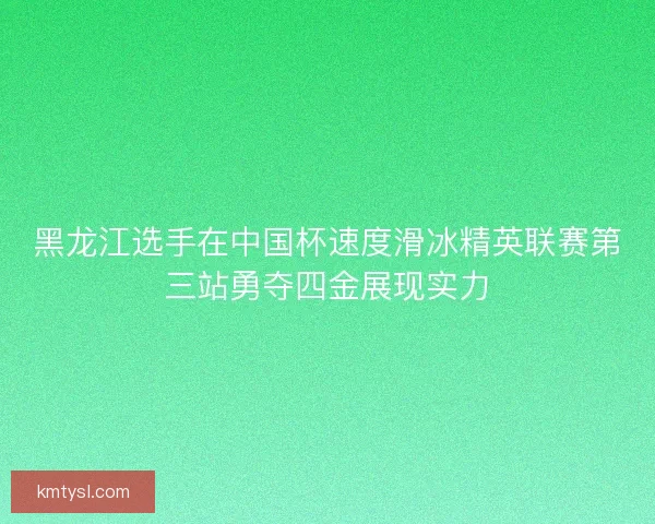 黑龙江选手在中国杯速度滑冰精英联赛第三站勇夺四金展现实力 黑龙江选手在中国杯速度滑冰精英联赛第三站勇夺四金展现实力