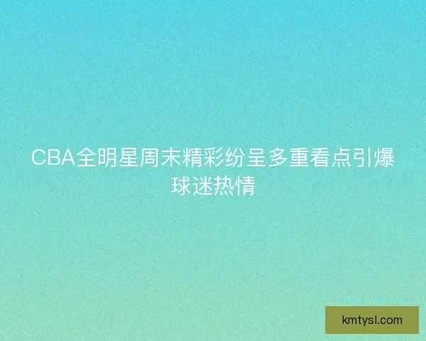 CBA全明星周末精彩纷呈多重看点引爆球迷热情 CBA全明星周末精彩纷呈多重看点引爆球迷热情