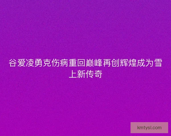 谷爱凌勇克伤病重回巅峰再创辉煌成为雪上新传奇 谷爱凌勇克伤病重回巅峰再创辉煌成为雪上新传奇