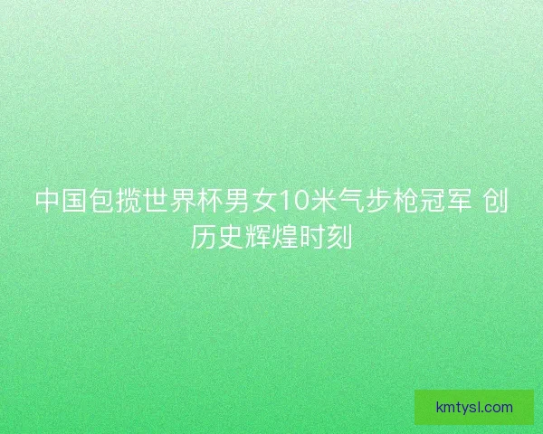 中国包揽世界杯男女10米气步枪冠军 创历史辉煌时刻