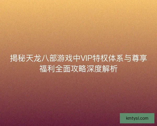 揭秘天龙八部游戏中VIP特权体系与尊享福利全面攻略深度解析