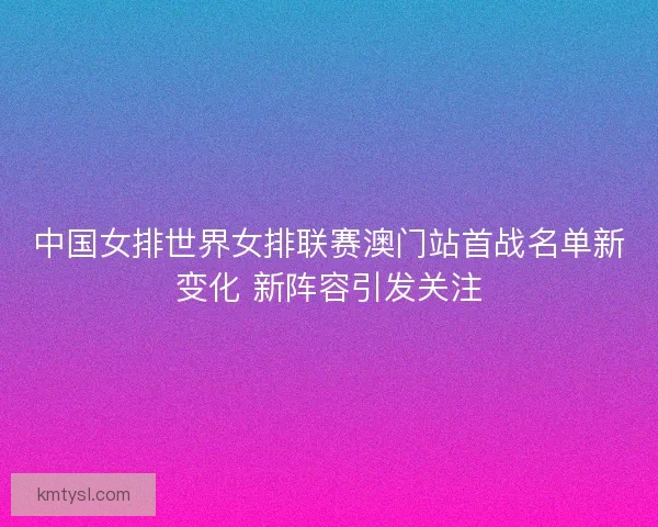 中国女排世界女排联赛澳门站首战名单新变化 新阵容引发关注