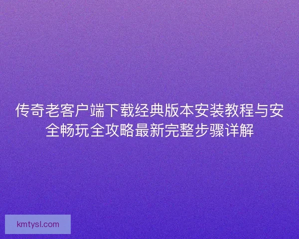 传奇老客户端下载经典版本安装教程与安全畅玩全攻略最新完整步骤详解