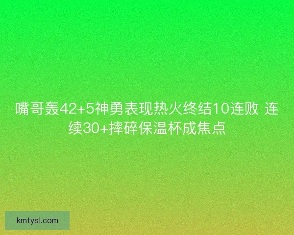 嘴哥轰42+5神勇表现热火终结10连败 连续30+摔碎保温杯成焦点 嘴哥轰42+5神勇表现热火终结10连败 连续30+摔碎保温杯成焦点