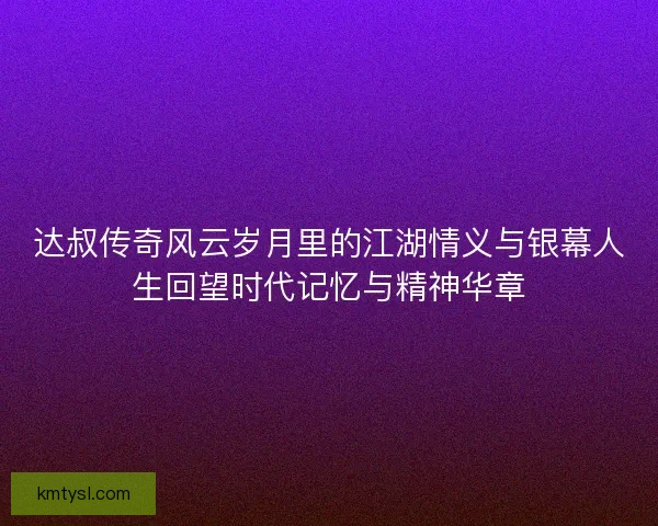 达叔传奇风云岁月里的江湖情义与银幕人生回望时代记忆与精神华章 达叔传奇风云岁月里的江湖情义与银幕人生回望时代记忆与精神华章