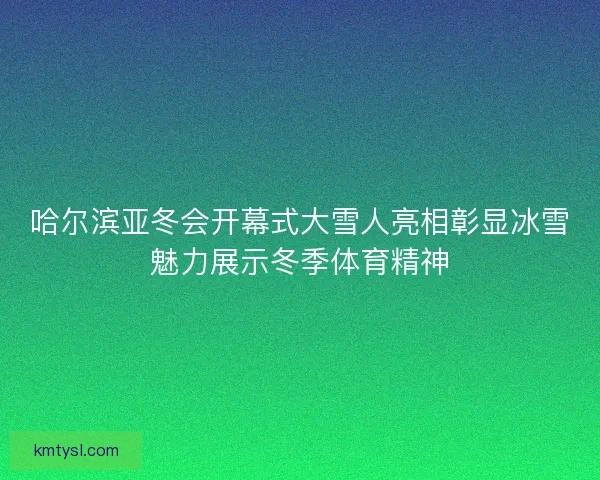 哈尔滨亚冬会开幕式大雪人亮相彰显冰雪魅力展示冬季体育精神