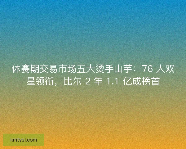 休赛期交易市场五大烫手山芋：76 人双星领衔，比尔 2 年 1.1 亿成榜首