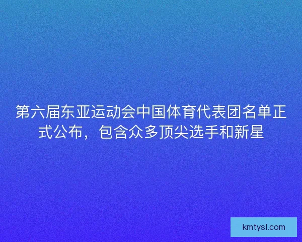 第六届东亚运动会中国体育代表团名单正式公布，包含众多顶尖选手和新星