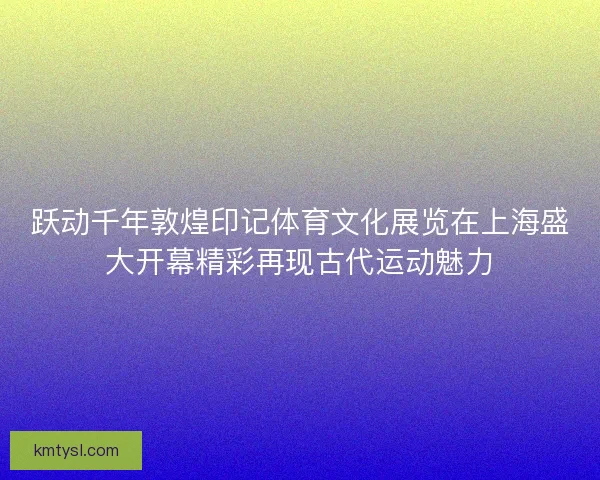 跃动千年敦煌印记体育文化展览在上海盛大开幕精彩再现古代运动魅力