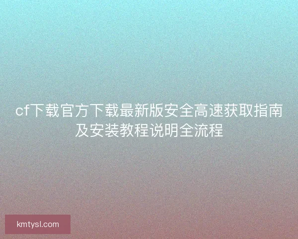 cf下载官方下载最新版安全高速获取指南及安装教程说明全流程