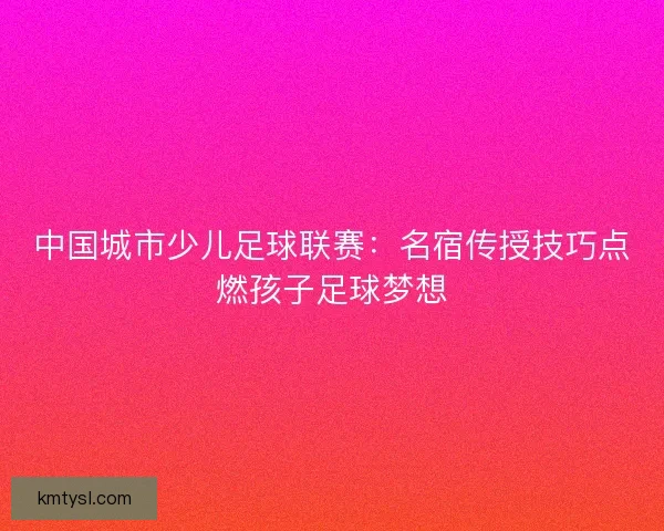 中国城市少儿足球联赛：名宿传授技巧点燃孩子足球梦想