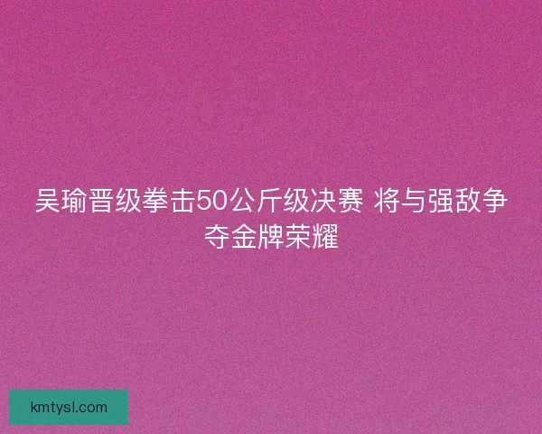 吴瑜晋级拳击50公斤级决赛 将与强敌争夺金牌荣耀 吴瑜晋级拳击50公斤级决赛 将与强敌争夺金牌荣耀