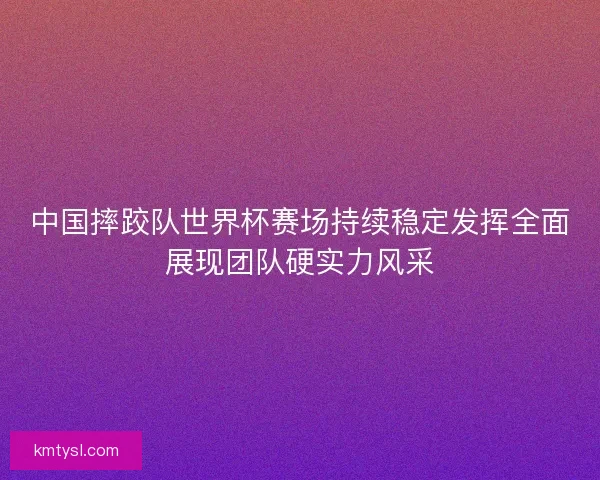 中国摔跤队世界杯赛场持续稳定发挥全面展现团队硬实力风采