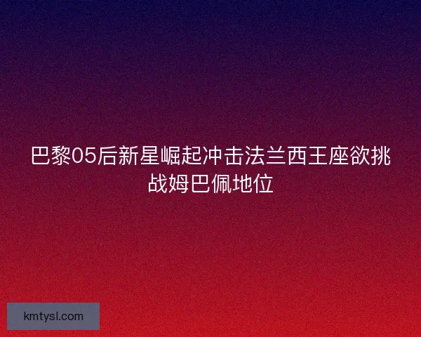 巴黎05后新星崛起冲击法兰西王座欲挑战姆巴佩地位 巴黎05后新星崛起冲击法兰西王座欲挑战姆巴佩地位