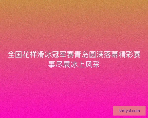 全国花样滑冰冠军赛青岛圆满落幕精彩赛事尽展冰上风采 全国花样滑冰冠军赛青岛圆满落幕精彩赛事尽展冰上风采