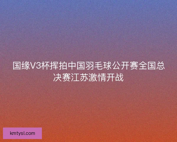 国缘V3杯挥拍中国羽毛球公开赛全国总决赛江苏激情开战 国缘V3杯挥拍中国羽毛球公开赛全国总决赛江苏激情开战